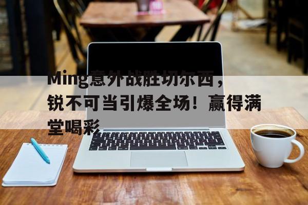 开云中国-Ming意外战胜切尔西，锐不可当引爆全场！赢得满堂喝彩的简单介绍-开云中国